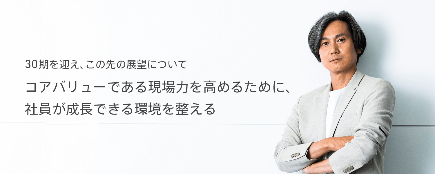 30期を迎え、この先の展望について　コアバリューである現場力を高めるために、社員が成長できる環境を整える